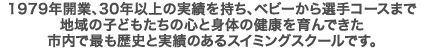 1979年開業、30年以上の実績を持ち、ベビーから選手コースまで、地域の子どもたちの心と身体の健康を育んできた、市内で最も歴史と実績のあるスイミングスクールです。